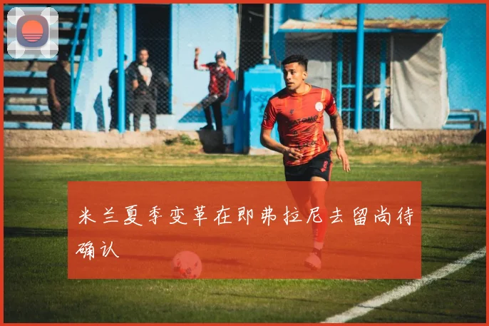 米兰夏季变革在即弗拉尼去留尚待确认