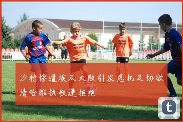 沙特惨遭埃及大败引发危机足协欲请哈维执教遭拒绝