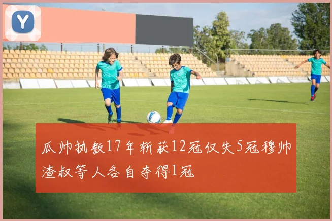 瓜帅执教17年斩获12冠仅失5冠穆帅渣叔等人各自夺得1冠
