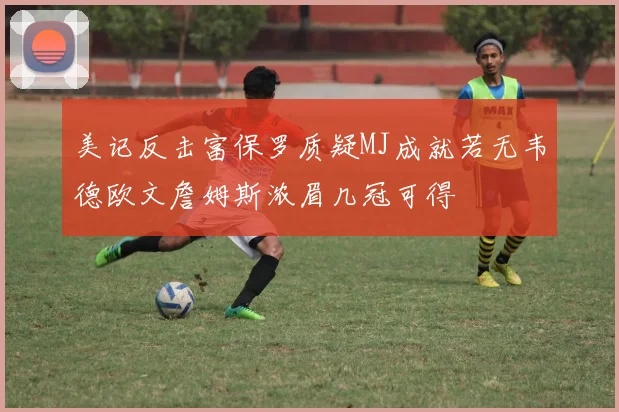 美记反击富保罗质疑MJ成就若无韦德欧文詹姆斯浓眉几冠可得