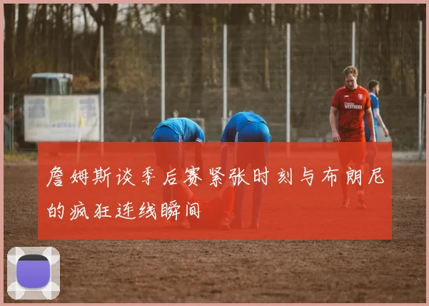 詹姆斯谈季后赛紧张时刻与布朗尼的疯狂连线瞬间