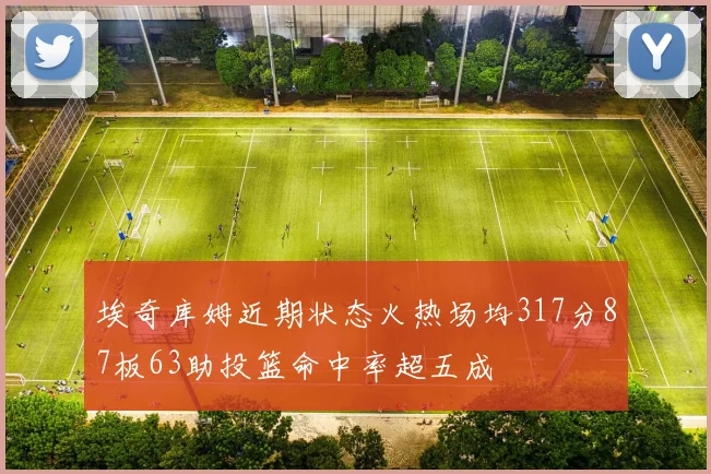 埃奇库姆近期状态火热场均317分87板63助投篮命中率超五成