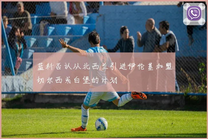 蓝科否认从北西兰引进伊伦基加盟切尔西或白堡的计划
