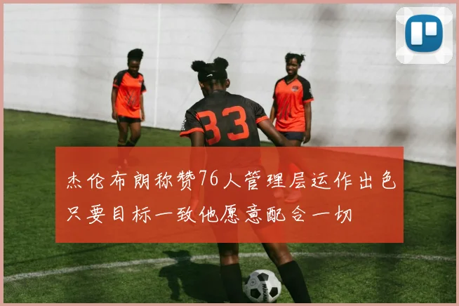 杰伦布朗称赞76人管理层运作出色只要目标一致他愿意配合一切