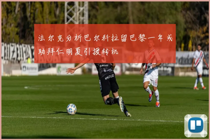 法尔克分析巴尔科拉留巴黎一年或助拜仁明夏引援转机