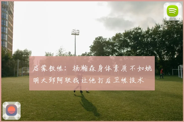 启蒙教练：杨瀚森身体素质不如姚明大郅阿联我让他打后卫练技术