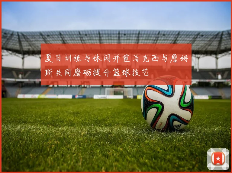 夏日训练与休闲并重马克西与詹姆斯共同磨砺提升篮球技艺