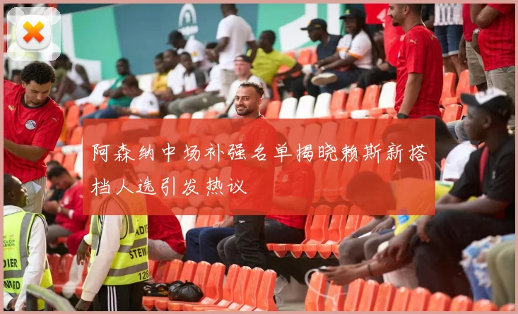 阿森纳中场补强名单揭晓赖斯新搭档人选引发热议