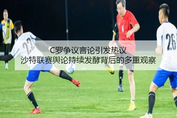 C罗争议言论引发热议 沙特联赛舆论持续发酵背后的多重观察